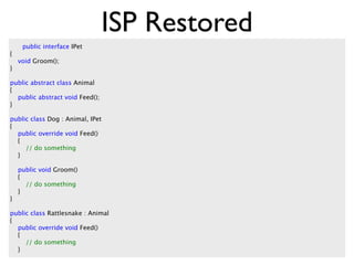 ISP Restored
     public interface IPet
{
    void Groom();
}

public abstract class Animal
{
  public abstract void Feed();
}

public class Dog : Animal, IPet
{
  public override void Feed()
  {
     // do something
  }

    public void Groom()
    {
      // do something
    }
}

public class Rattlesnake : Animal
{
  public override void Feed()
  {
     // do something
  }
 