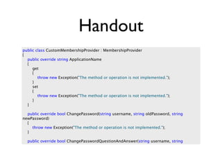 Handout
public class CustomMembershipProvider : MembershipProvider
{
  public override string ApplicationName
  {
     get
     {
        throw new Exception("The method or operation is not implemented.");
     }
     set
     {
        throw new Exception("The method or operation is not implemented.");
     }
  }

  public override bool ChangePassword(string username, string oldPassword, string
newPassword)
  {
    throw new Exception("The method or operation is not implemented.");
  }

  public override bool ChangePasswordQuestionAndAnswer(string username, string
 