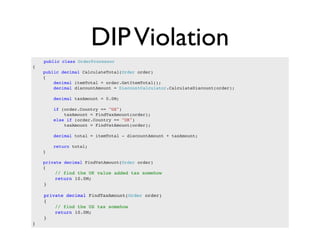 DIP Violation
    public class OrderProcessor
{
    public decimal CalculateTotal(Order order)
    {
        decimal itemTotal = order.GetItemTotal();
        decimal discountAmount = DiscountCalculator.CalculateDiscount(order);

        decimal taxAmount = 0.0M;

        if (order.Country == "US")
            taxAmount = FindTaxAmount(order);
        else if (order.Country == "UK")
            taxAmount = FindVatAmount(order);

        decimal total = itemTotal - discountAmount + taxAmount;

        return total;
    }

    private decimal FindVatAmount(Order order)
    {
        // find the UK value added tax somehow
        return 10.0M;
    }

    private decimal FindTaxAmount(Order order)
    {
        // find the US tax somehow
        return 10.0M;
    }
}
 