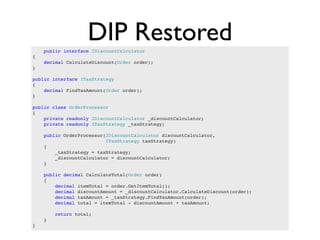 DIP Restored
    public interface IDiscountCalculator
{
    decimal CalculateDiscount(Order order);
}

public interface ITaxStrategy
{
    decimal FindTaxAmount(Order order);
}

public class OrderProcessor
{
    private readonly IDiscountCalculator _discountCalculator;
    private readonly ITaxStrategy _taxStrategy;

    public OrderProcessor(IDiscountCalculator discountCalculator,
                          ITaxStrategy taxStrategy)
    {
        _taxStrategy = taxStrategy;
        _discountCalculator = discountCalculator;
    }

    public decimal CalculateTotal(Order order)
    {
        decimal itemTotal = order.GetItemTotal();
        decimal discountAmount = _discountCalculator.CalculateDiscount(order);
        decimal taxAmount = _taxStrategy.FindTaxAmount(order);
        decimal total = itemTotal - discountAmount + taxAmount;

        return total;
    }
}
 