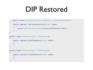 DIP Restored
    public class DiscountCalculatorAdapter : IDiscountCalculator
{
    public decimal CalculateDiscount(Order order)
    {
        return DiscountCalculator.CalculateDiscount(order);
    }
}

public class USTaxStrategy : ITaxStrategy
{
    public decimal FindTaxAmount(Order order)
    {
    }
}

public class UKTaxStrategy : ITaxStrategy
{
    public decimal FindTaxAmount(Order order)
    {
    }
}
 
