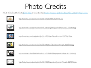 Photo Credits
SOLID Motivational Posters, by Derick Bailey, is licensed under a Creative Commons Attribution-Share Alike 3.0 United States License.



                        http://lostechies.com/derickbailey/ﬁles/2011/03/SOLID_6EC97F9C.jpg




                        http://lostechies.com/derickbailey/ﬁles/2011/03/SingleResponsibilityPrinciple2_71060858.jpg




                        http://lostechies.com/derickbailey/ﬁles/2011/03/OpenClosedPrinciple2_2C596E17.jpg




                        http://lostechies.com/derickbailey/ﬁles/2011/03/LiskovSubtitutionPrinciple_52BB5162.jpg




                        http://lostechies.com/derickbailey/ﬁles/2011/03/InterfaceSegregationPrinciple_60216468.jpg




                        http://lostechies.com/derickbailey/ﬁles/2011/03/DependencyInversionPrinciple_0278F9E2.jpg
 