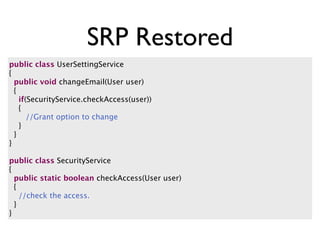 SRP Restored
public class UserSettingService
{
  public void changeEmail(User user)
  {
    if(SecurityService.checkAccess(user))
    {
       //Grant option to change
    }
  }
}

public class SecurityService
{
  public static boolean checkAccess(User user)
  {
    //check the access.
  }
}
 