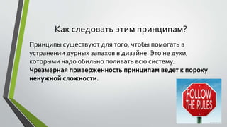 Как следовать этим принципам? 
Принципы существуют для того, чтобы помогать в 
устранении дурных запахов в дизайне. Это не духи, 
которыми надо обильно поливать всю систему. 
Чрезмерная приверженность принципам ведет к пороку 
ненужной сложности. 
 
