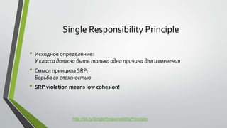 Single Responsibility Principle 
• Исходное определение: 
У класса должна быть только одна причина для изменения 
• Смысл принципа SRP: 
Борьба со сложностью 
• SRP violation means low cohesion! 
http://bit.ly/SingleResponsibilityPrinciple 
 