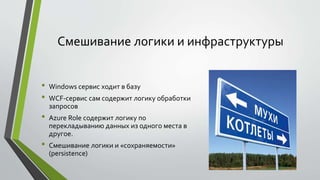 Смешивание логики и инфраструктуры 
• Windows сервис ходит в базу 
• WCF-сервис сам содержит логику обработки 
запросов 
• Azure Role содержит логику по 
перекладыванию данных из одного места в 
другое. 
• Смешивание логики и «сохраняемости» 
(persistence) 
 