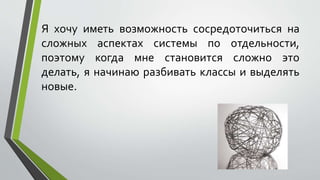 Я хочу иметь возможность сосредоточиться на 
сложных аспектах системы по отдельности, 
поэтому когда мне становится сложно это 
делать, я начинаю разбивать классы и выделять 
новые. 
 