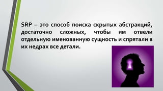 SRP – это способ поиска скрытых абстракций, 
достаточно сложных, чтобы им отвели 
отдельную именованную сущность и спрятали в 
их недрах все детали. 
 