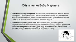 Объяснение Боба Мартина 
• Они открыты для расширения. Это означает, что поведение модуля можно 
расширить. Когда требования к приложению изменяются, мы добавляем в 
модуль новое поведение, отвечающее изменившимся требованиям. Иными 
словами, мы можем изменить состав функций модуля. 
• Они закрыты для модификации. Расширение поведения модуля не 
сопряжено с изменениями в исходном или двоичном коде модуля. Двоичное 
исполняемое представление модуля, будь то компонуемая библиотека, DLL 
или EXE-файл, остается неизменным (выделено мною). 
 