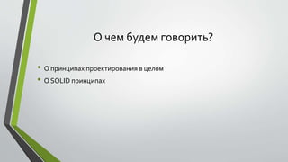 О чем будем говорить? 
• О принципах проектирования в целом 
• О SOLID принципах 
 
