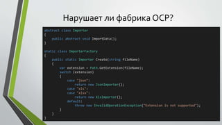 Нарушает ли фабрика OCP? 
abstract class Importer 
{ 
public abstract void ImportData(); 
} 
static class ImporterFactory 
{ 
public static Importer Create(string fileName) 
{ 
var extension = Path.GetExtension(fileName); 
switch (extension) 
{ 
case "json": 
return new JsonImporter(); 
case "xls": 
case "xlsx": 
return new XlsImporter(); 
default: 
throw new InvalidOperationException("Extension is not supported"); 
} 
} 
} 
 
