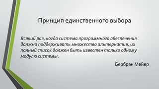 Принцип единственного выбора 
Всякий раз, когда система программного обеспечения 
должна поддерживать множество альтернатив, их 
полный список должен быть известен только одному 
модулю системы. 
Бербран Мейер 
 