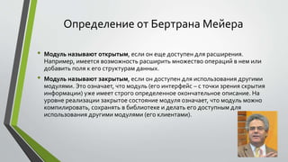 Определение от Бертрана Мейера 
• Модуль называют открытым, если он еще доступен для расширения. 
Например, имеется возможность расширить множество операций в нем или 
добавить поля к его структурам данных. 
• Модуль называют закрытым, если он доступен для использования другими 
модулями. Это означает, что модуль (его интерфейс – с точки зрения скрытия 
информации) уже имеет строго определенное окончательное описание. На 
уровне реализации закрытое состояние модуля означает, что модуль можно 
компилировать, сохранять в библиотеке и делать его доступным для 
использования другими модулями (его клиентами). 
 