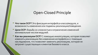 Open-Closed Principle 
• Что такое OCP? Это фиксация интерфейса класса/модуля, и 
возможность изменения или подмены реализации/поведения. 
• Цели OCP: борьба со сложностью и ограничение изменений 
минимальным числом модулей. 
• Как мы реализуем OCP? С помощью инкапсуляции, которая позволяет 
изменять реализацию без изменения интерфейса и с помощью 
наследования, что позволяет заменить реализацию, которая не 
затронет существующих клиентов базового класса. 
 