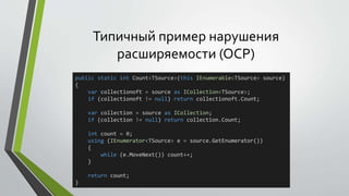 Типичный пример нарушения 
расширяемости (OCP) 
public static int Count<TSource>(this IEnumerable<TSource> source) 
{ 
var collectionoft = source as ICollection<TSource>; 
if (collectionoft != null) return collectionoft.Count; 
var collection = source as ICollection; 
if (collection != null) return collection.Count; 
int count = 0; 
using (IEnumerator<TSource> e = source.GetEnumerator()) 
{ 
while (e.MoveNext()) count++; 
} 
return count; 
} 
 