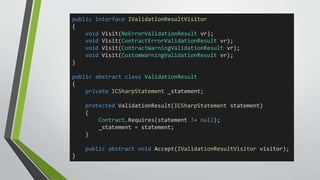 public interface IValidationResultVisitor 
{ 
void Visit(NoErrorValidationResult vr); 
void Visit(ContractErrorValidationResult vr); 
void Visit(ContractWarningValidationResult vr); 
void Visit(CustomWarningValidationResult vr); 
} 
public abstract class ValidationResult 
{ 
private ICSharpStatement _statement; 
protected ValidationResult(ICSharpStatement statement) 
{ 
Contract.Requires(statement != null); 
_statement = statement; 
} 
public abstract void Accept(IValidationResultVisitor visitor); 
} 
 