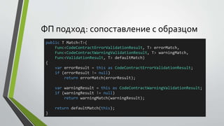 ФП подход: сопоставление с образцом 
public T Match<T>( 
Func<CodeContractErrorValidationResult, T> errorMatch, 
Func<CodeContractWarningValidationResult, T> warningMatch, 
Func<ValidationResult, T> defaultMatch) 
{ 
var errorResult = this as CodeContractErrorValidationResult; 
if (errorResult != null) 
return errorMatch(errorResult); 
var warningResult = this as CodeContractWarningValidationResult; 
if (warningResult != null) 
return warningMatch(warningResult); 
return defaultMatch(this); 
} 
 