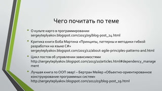 Чего почитать по теме 
• О культе карго в программировании 
sergeyteplyakov.blogspot.com/2013/09/blog-post_24.html 
• Критика книги Боба Мартина «Принципы, паттерны и методики гибкой 
разработки на языке C#» 
sergeyteplyakov.blogspot.com/2013/12/about-agile-principles-patterns-and.html 
• Цикл постов об управлении зависимостями 
http://sergeyteplyakov.blogspot.com/2013/10/articles.html#dependency_manage 
ment 
• Лучшая книга по ООП эвар! – Бертран Мейер «Объектно-ориентированное 
конструирование программных систем» 
http://sergeyteplyakov.blogspot.com/2012/03/blog-post_19.html 
