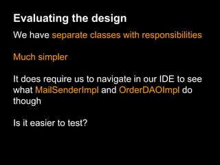 Evaluating the design
We have separate classes with responsibilities
Much simpler
It does require us to navigate in our IDE to see
what MailSenderImpl and OrderDAOImpl do
though
Is it easier to test?
 