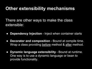 There are other ways to make the class
extensible:
● Dependency Injection - Inject when container starts
● Decorator and composition - Bound at compile time.
Wrap a class providing before method & after method.
● Dynamic language extensibility - Bound at runtime.
One way is to use a dynamic language or bean to
provide functionality.
Other extensibility mechanisms
 