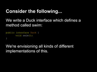 We write a Duck interface which defines a
method called swim:
public interface Duck {
void swim();
}
We're envisioning all kinds of different
implementations of this.
Consider the following...
 