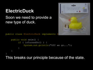 ElectricDuck
Soon we need to provide a
new type of duck.
public class ElectricDuck implements Duck {
public void swim() {
if ( isTurnedOn() ) {
System.out.println("Off we go...");
}
}
}
This breaks our principle because of the state.
 