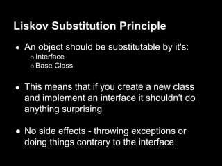 ● An object should be substitutable by it's:
oInterface
oBase Class
● This means that if you create a new class
and implement an interface it shouldn't do
anything surprising
● No side effects - throwing exceptions or
doing things contrary to the interface
Liskov Substitution Principle
 