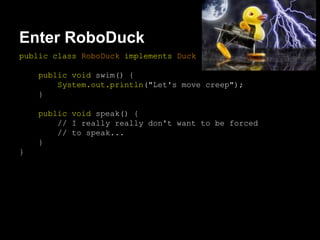 Enter RoboDuck
public class RoboDuck implements Duck {
public void swim() {
System.out.println("Let's move creep");
}
public void speak() {
// I really really don't want to be forced
// to speak...
}
}
 