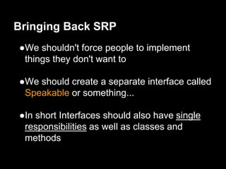 ●We shouldn't force people to implement
things they don't want to
●We should create a separate interface called
Speakable or something...
●In short Interfaces should also have single
responsibilities as well as classes and
methods
Bringing Back SRP
 