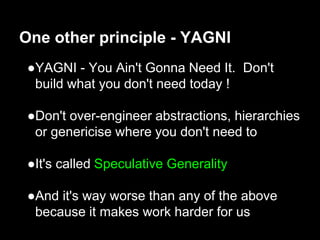 ●YAGNI - You Ain't Gonna Need It. Don't
build what you don't need today !
●Don't over-engineer abstractions, hierarchies
or genericise where you don't need to
●It's called Speculative Generality
●And it's way worse than any of the above
because it makes work harder for us
One other principle - YAGNI
 