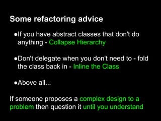 ●If you have abstract classes that don't do
anything - Collapse Hierarchy
●Don't delegate when you don't need to - fold
the class back in - Inline the Class
●Above all...
If someone proposes a complex design to a
problem then question it until you understand
Some refactoring advice
 