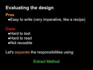 Evaluating the design
Pros
●Easy to write (very imperative, like a recipe)
Cons
●Hard to test
●Hard to read
●Not reusable
Let's separate the responsibilities using:
Extract Method
 