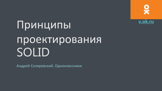 Принципы
проектирования
SOLID
Андрей Скляревский, Одноклассники
v.ok.ru
 