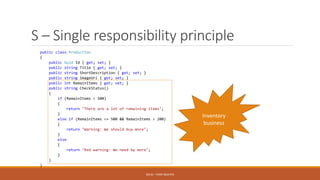 S – Single responsibility principle
public class Production
{
public Guid Id { get; set; }
public string Title { get; set; }
public string ShortDescription { get; set; }
public string ImageUrl { get; set; }
public int RemainItems { get; set; }
public string CheckStatus()
{
if (RemainItems > 500)
{
return "There are a lot of remaining items";
}
else if (RemainItems <= 500 && RemainItems > 200)
{
return "Warning: We should buy more";
}
else
{
return "Red warning: We need by more";
}
}
}
SOLID - TOAN NGUYEN
Inventory
business
 