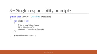 S – Single responsibility principle
public void SendEmail(EmailData emailData)
{
var email = new
{
from = emailData.From,
to = emailData.To,
message = emailData.Message
};
graph.sendEmail(email);
}
SOLID - TOAN NGUYEN
 