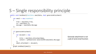 S – Single responsibility principle
SOLID - TOAN NGUYEN
public void SendEmail(EmailData emailData, bool generateAttachment)
{
var email = new GraphEmail
{
from = emailData.From,
to = emailData.To,
message = emailData.Message
};
if (generateAttachment)
{
var document = new
{
title = emailData.AttachmentName,
content = pdfGenerator.GeneratePDF(emailData.Message)
};
email.attachment = document;
}
graph.sendEmail(email);
}
Generate attachment is not
a job of send email function
 