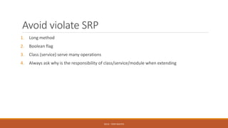 Avoid violate SRP
1. Long method
2. Boolean flag
3. Class (service) serve many operations
4. Always ask why is the responsibility of class/service/module when extending
SOLID - TOAN NGUYEN
 