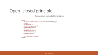Open–closed principle
Composition instead of inheritance
SOLID - TOAN NGUYEN
<form>
<FormContext.Provider value={setupContextForm()}>
<Header />
<DirtyCheck />
<BaseWarningMessage />
<ConfirmMessage />
<Messages />
<BaseValidation />
<UserFormFields />
<FormButtons />
....
</FormContext.Provider>
</form>
 