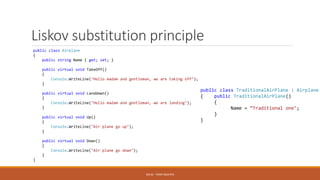 Liskov substitution principle
SOLID - TOAN NGUYEN
public class Airplane
{
public string Name { get; set; }
public virtual void TakeOff()
{
Console.WriteLine("Hello madam and gentleman, we are taking off");
}
public virtual void Landdown()
{
Console.WriteLine("Hello madam and gentleman, we are landing");
}
public virtual void Up()
{
Console.WriteLine("Air plane go up");
}
public virtual void Down()
{
Console.WriteLine("Air plane go down");
}
}
public class TraditionalAirPlane : Airplane
{ public TraditionalAirPlane()
{
Name = “Traditional one";
}
}
 