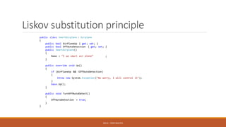 Liskov substitution principle
SOLID - TOAN NGUYEN
public class SmartAirplane : Airplane
{
public bool AirPlaneUp { get; set; }
public bool OffAutoDetection { get; set; }
public SmartAirplane()
{
Name = "I am smart air plane" ;
}
public override void Up()
{
if (AirPlaneUp && !OffAutoDetection)
{
throw new System. Exception ("No worry, I will control it");
}
base.Up();
}
public void TurnOffAutoDetect()
{
OffAutoDetection = true;
}
}
 