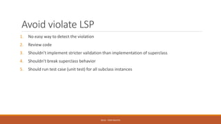 Avoid violate LSP
1. No easy way to detect the violation
2. Review code
3. Shouldn’t implement stricter validation than implementation of superclass
4. Shouldn’t break superclass behavior
5. Should run test case (unit test) for all subclass instances
SOLID - TOAN NGUYEN
 
