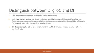 Distinguish between DIP, IoC and DI
1. DIP: Dependency inversion principle is about decoupling
2. IoC: Inversion of control is a design principle used by framework libraries that allow the
framework to regain and instance of class during program execution. Or could be referred by
"Hollywood Principle: Don't call us, we'll call you"
3. DI: Dependency Injection is an implementation of IoC. Another implementation of IoC is
service locator
SOLID - TOAN NGUYEN
 