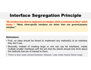 Interface Segregation Principle
Motivations-
• First, no class should be forced to implement any method(s) of an interface
they don’t use.
• Secondly, instead of creating large or one can say fat interfaces, create
multiple smaller interfaces with the aim that the clients should only think about
the methods that are of interest to them.
• There is less code carried between classes. Less code means fewer bugs.
“Do not force any client to implement an interface which is irrelevant to them” which
means – “Many client-specific interfaces are better than one general-purpose
interface.”
 