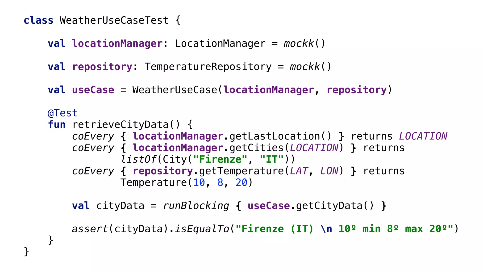 class WeatherUseCaseTest {
val locationManager: LocationManager = mockk()
val repository: TemperatureRepository = mockk()
val useCase = WeatherUseCase(locationManager, repository)
@Test
fun retrieveCityData() {
coEvery { locationManager.getLastLocation() } returns LOCATION
coEvery { locationManager.getCities(LOCATION) } returns
listOf(City("Firenze", "IT"))
coEvery { repository.getTemperature(LAT, LON) } returns
Temperature(10, 8, 20)
val cityData = runBlocking { useCase.getCityData() }
assert(cityData).isEqualTo("Firenze (IT) n 10º min 8º max 20º")
}1
}2
 