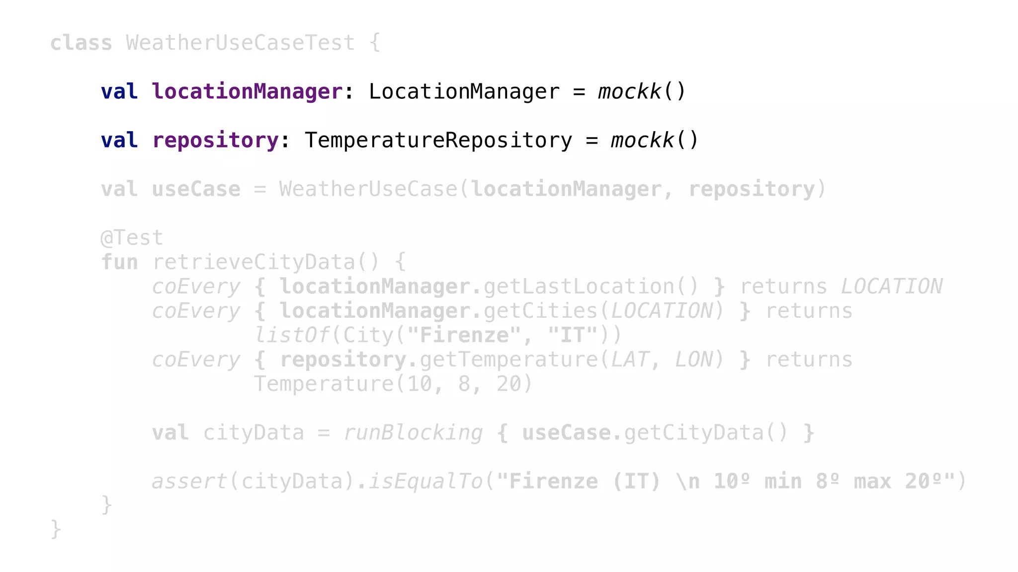class WeatherUseCaseTest {
val locationManager: LocationManager = mockk()
val repository: TemperatureRepository = mockk()
val useCase = WeatherUseCase(locationManager, repository)
@Test
fun retrieveCityData() {
coEvery { locationManager.getLastLocation() } returns LOCATION
coEvery { locationManager.getCities(LOCATION) } returns
listOf(City("Firenze", "IT"))
coEvery { repository.getTemperature(LAT, LON) } returns
Temperature(10, 8, 20)
val cityData = runBlocking { useCase.getCityData() }
assert(cityData).isEqualTo("Firenze (IT) n 10º min 8º max 20º")
}1
}2
 