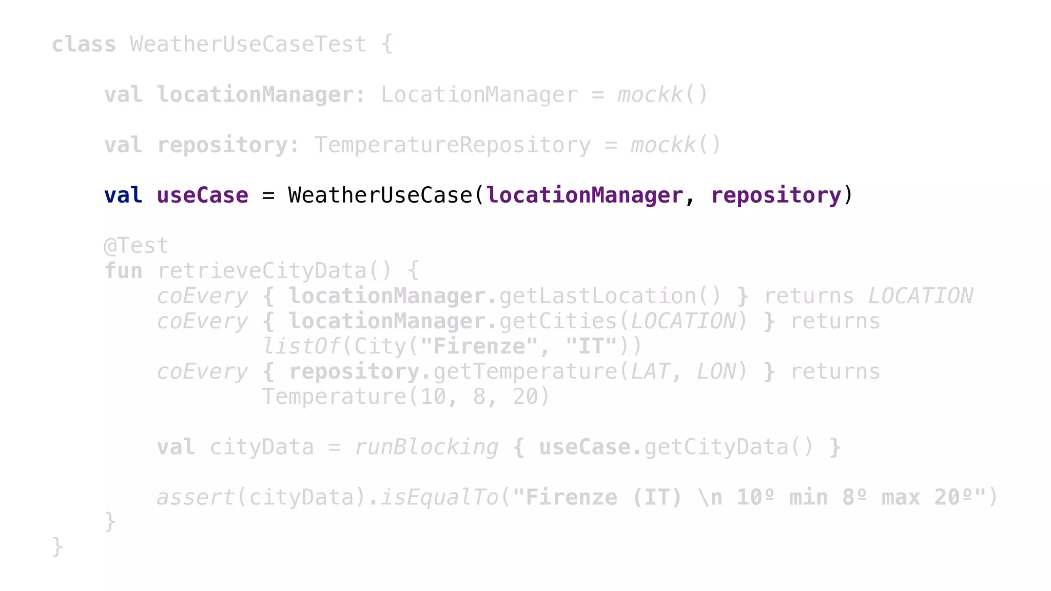 class WeatherUseCaseTest {
val locationManager: LocationManager = mockk()
val repository: TemperatureRepository = mockk()
val useCase = WeatherUseCase(locationManager, repository)
@Test
fun retrieveCityData() {
coEvery { locationManager.getLastLocation() } returns LOCATION
coEvery { locationManager.getCities(LOCATION) } returns
listOf(City("Firenze", "IT"))
coEvery { repository.getTemperature(LAT, LON) } returns
Temperature(10, 8, 20)
val cityData = runBlocking { useCase.getCityData() }
assert(cityData).isEqualTo("Firenze (IT) n 10º min 8º max 20º")
}1
}2
 