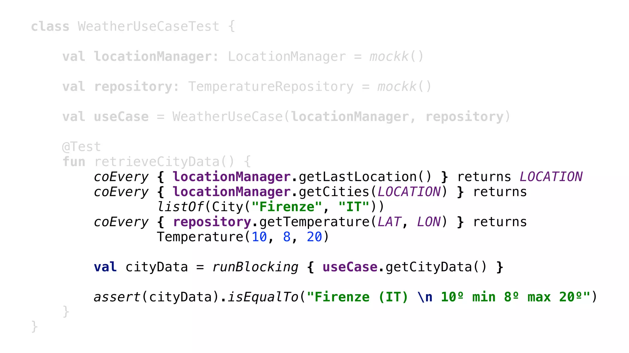 class WeatherUseCaseTest {
val locationManager: LocationManager = mockk()
val repository: TemperatureRepository = mockk()
val useCase = WeatherUseCase(locationManager, repository)
@Test
fun retrieveCityData() {
coEvery { locationManager.getLastLocation() } returns LOCATION
coEvery { locationManager.getCities(LOCATION) } returns
listOf(City("Firenze", "IT"))
coEvery { repository.getTemperature(LAT, LON) } returns
Temperature(10, 8, 20)
val cityData = runBlocking { useCase.getCityData() }
assert(cityData).isEqualTo("Firenze (IT) n 10º min 8º max 20º")
}1
}2
 