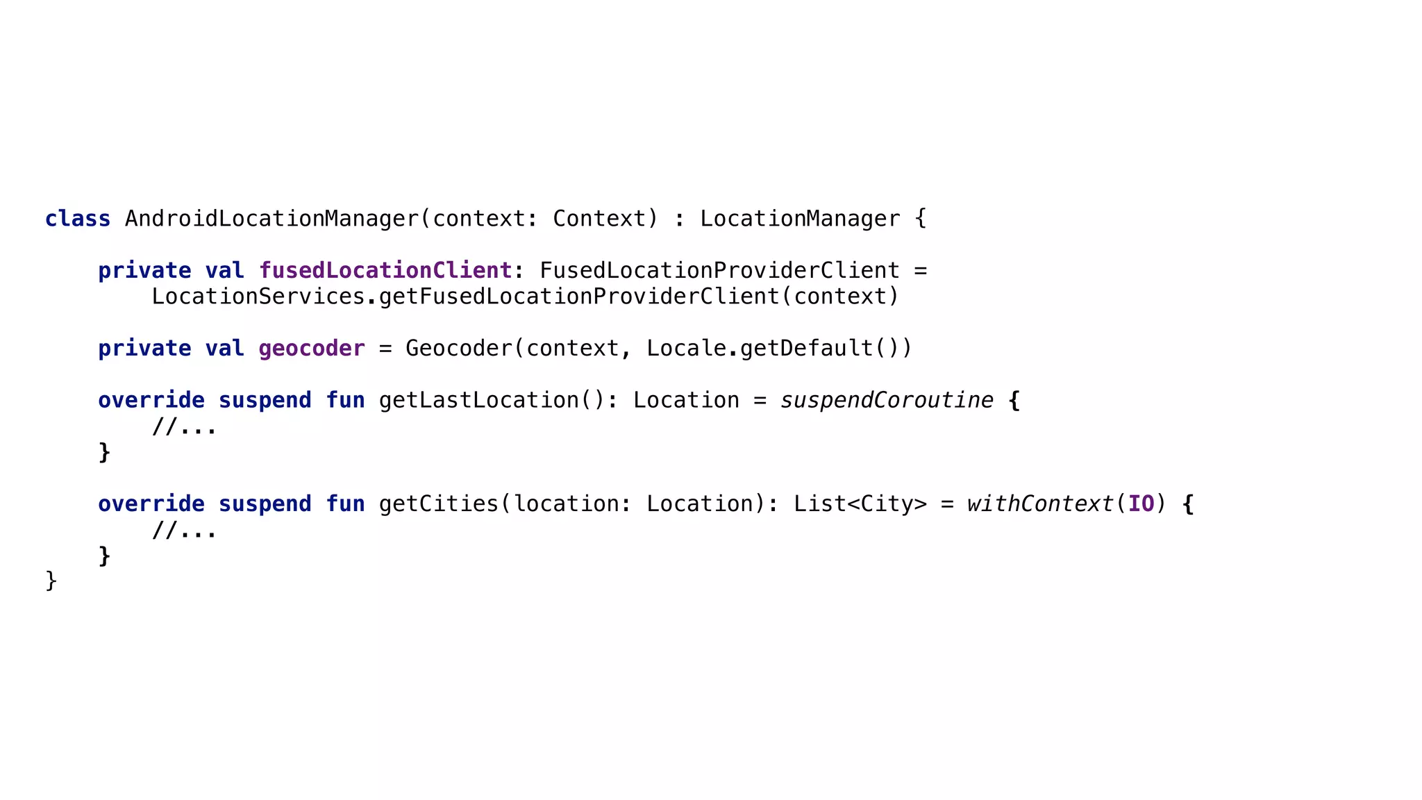 class AndroidLocationManager(context: Context) : LocationManager {
private val fusedLocationClient: FusedLocationProviderClient =
LocationServices.getFusedLocationProviderClient(context)
private val geocoder = Geocoder(context, Locale.getDefault())
override suspend fun getLastLocation(): Location = suspendCoroutine {
//...
}E
override suspend fun getCities(location: Location): List<City> = withContext(IO) {
//...
}E
}E
 
