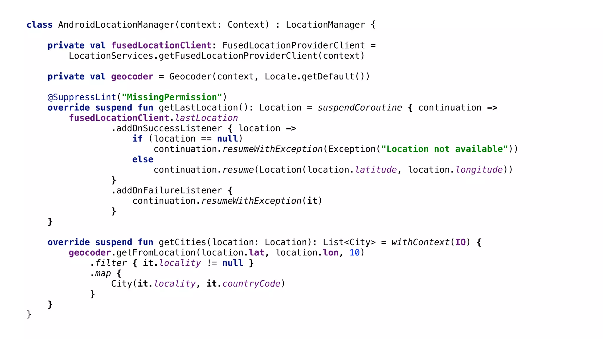 class AndroidLocationManager(context: Context) : LocationManager {
private val fusedLocationClient: FusedLocationProviderClient =
LocationServices.getFusedLocationProviderClient(context)
private val geocoder = Geocoder(context, Locale.getDefault())
@SuppressLint("MissingPermission")
override suspend fun getLastLocation(): Location = suspendCoroutine { continuation ->
fusedLocationClient.lastLocation
.addOnSuccessListener { location ->
if (location == null)
continuation.resumeWithException(Exception("Location not available"))
else
continuation.resume(Location(location.latitude, location.longitude))
}
.addOnFailureListener {
continuation.resumeWithException(it)
}
}E
override suspend fun getCities(location: Location): List<City> = withContext(IO) {
geocoder.getFromLocation(location.lat, location.lon, 10)
.filter { it.locality != null }
.map {
City(it.locality, it.countryCode)
}
}E
}E
 