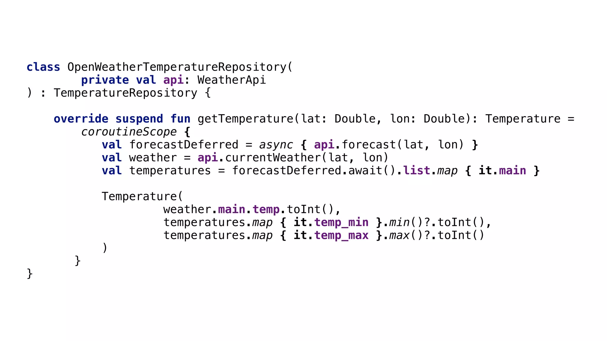class OpenWeatherTemperatureRepository(
private val api: WeatherApi
) : TemperatureRepository {
override suspend fun getTemperature(lat: Double, lon: Double): Temperature =
coroutineScope {
val forecastDeferred = async { api.forecast(lat, lon) }
val weather = api.currentWeather(lat, lon)
val temperatures = forecastDeferred.await().list.map { it.main }
Temperature(
weather.main.temp.toInt(),
temperatures.map { it.temp_min }.min()?.toInt(),
temperatures.map { it.temp_max }.max()?.toInt()
)D
}E
}F
 